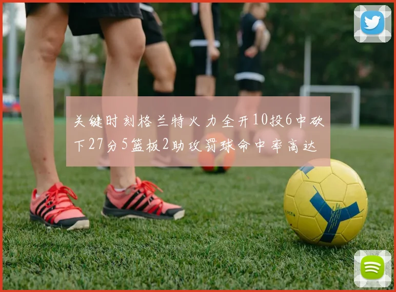 关键时刻格兰特火力全开10投6中砍下27分5篮板2助攻罚球命中率高达857