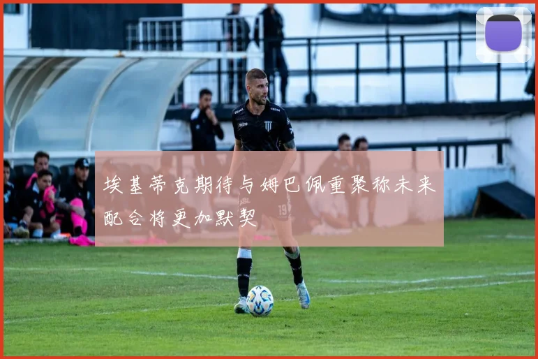 埃基蒂克期待与姆巴佩重聚称未来配合将更加默契