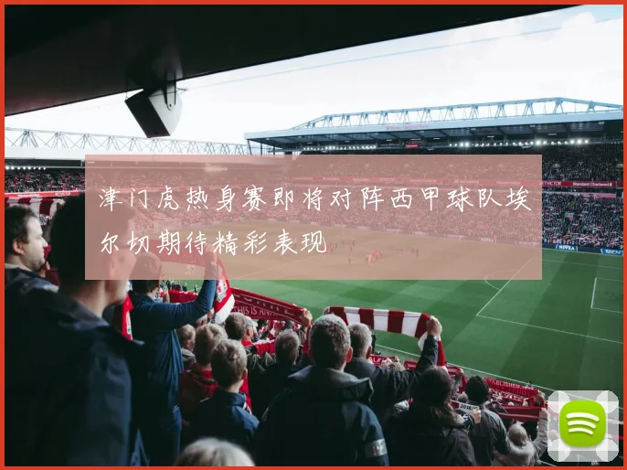 津门虎热身赛即将对阵西甲球队埃尔切期待精彩表现