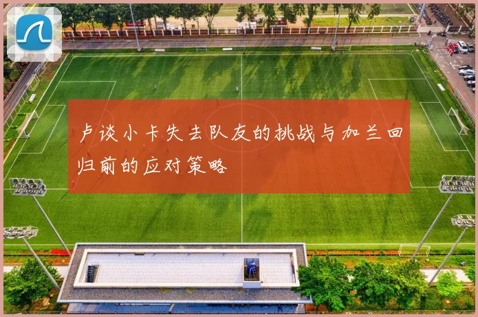 卢谈小卡失去队友的挑战与加兰回归前的应对策略