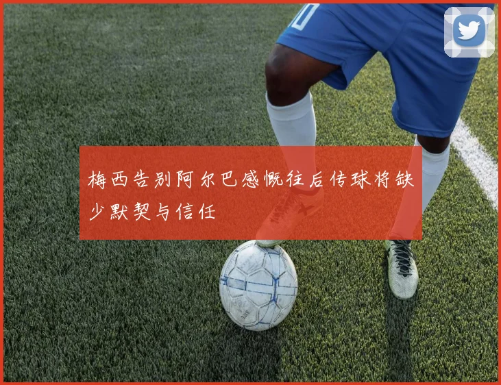 梅西告别阿尔巴感慨往后传球将缺少默契与信任