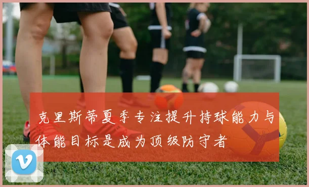 克里斯蒂夏季专注提升持球能力与体能目标是成为顶级防守者