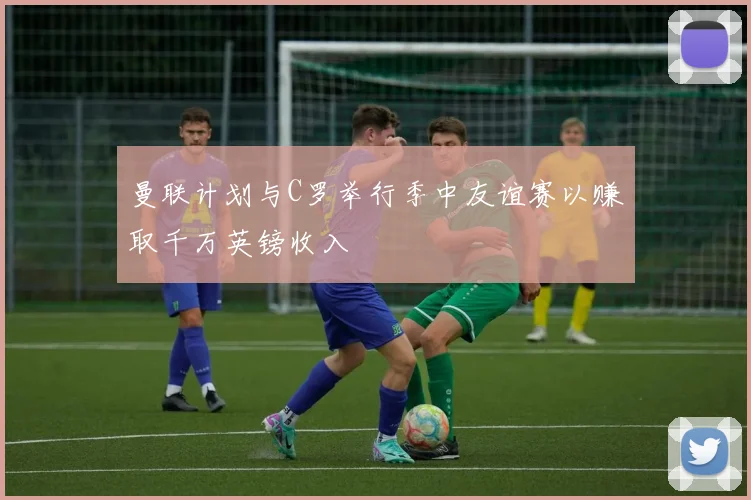 曼联计划与C罗举行季中友谊赛以赚取千万英镑收入