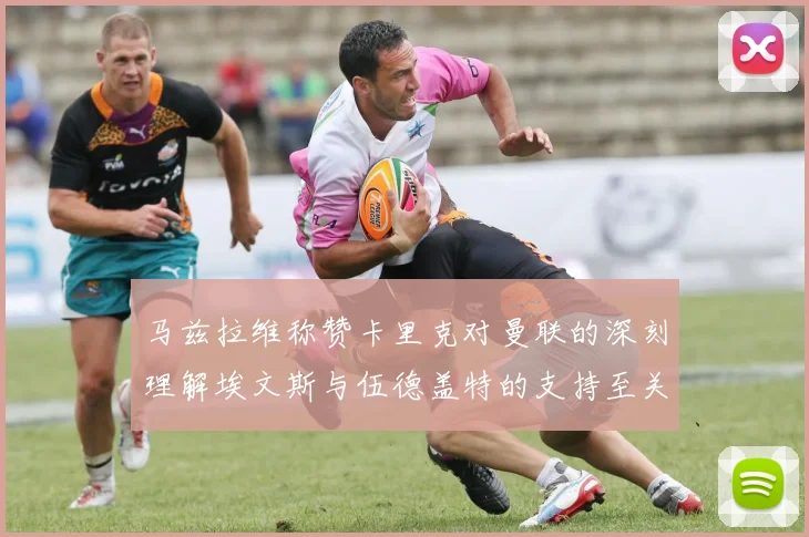 马兹拉维称赞卡里克对曼联的深刻理解埃文斯与伍德盖特的支持至关重要