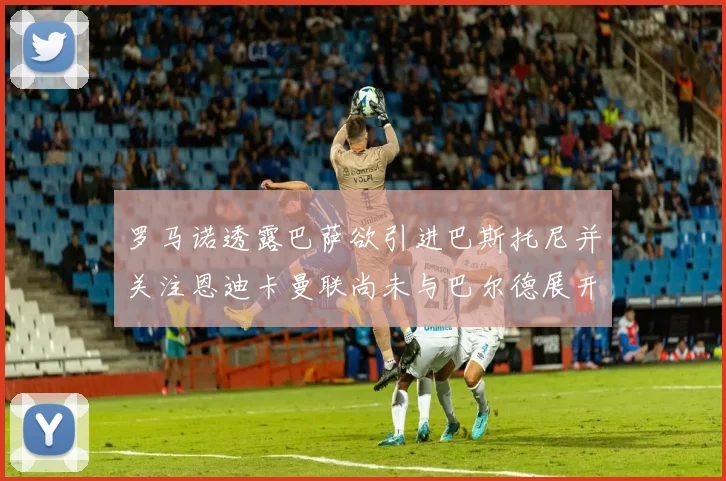 罗马诺透露巴萨欲引进巴斯托尼并关注恩迪卡曼联尚未与巴尔德展开谈判