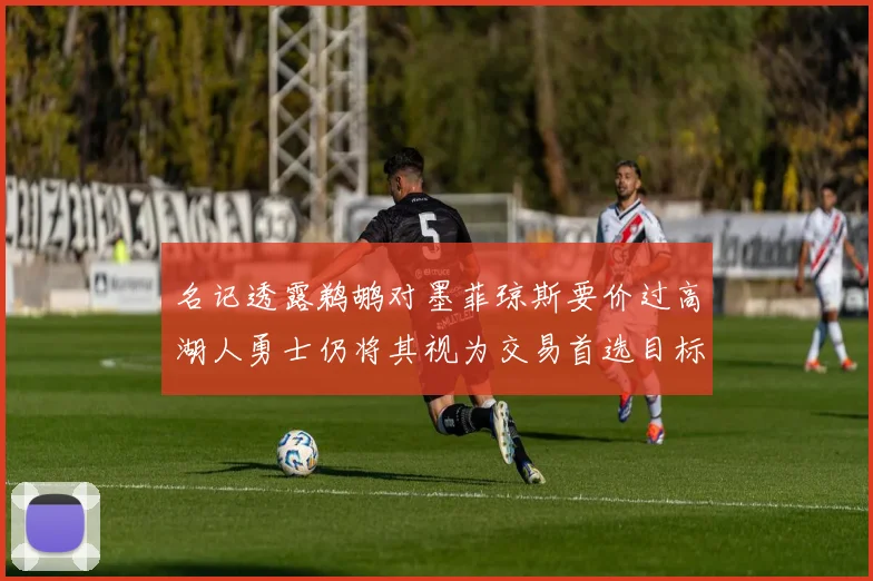 名记透露鹈鹕对墨菲琼斯要价过高湖人勇士仍将其视为交易首选目标