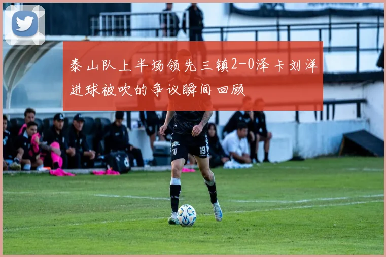 泰山队上半场领先三镇2-0泽卡刘洋进球被吹的争议瞬间回顾