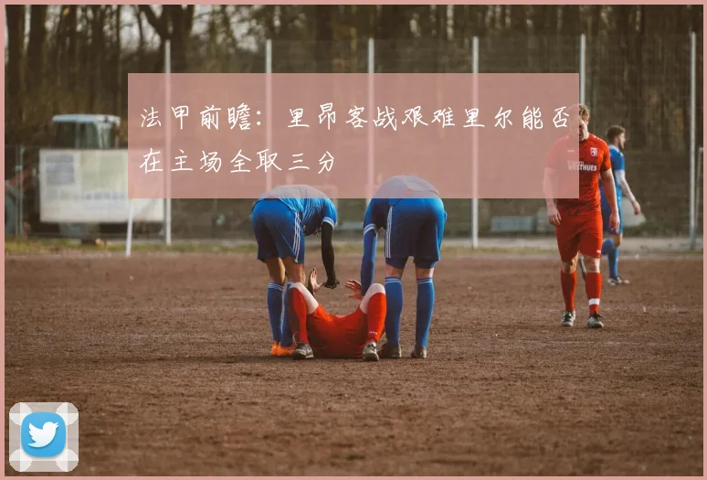 法甲前瞻：里昂客战艰难里尔能否在主场全取三分