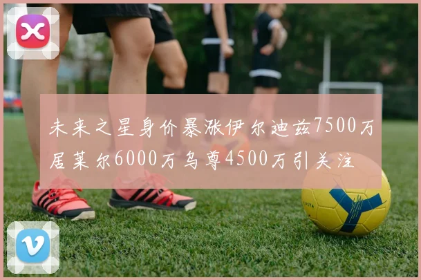 未来之星身价暴涨伊尔迪兹7500万居莱尔6000万乌尊4500万引关注