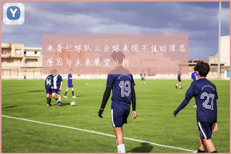 老哥仨球队三分球表现不佳的深层原因与未来展望分析