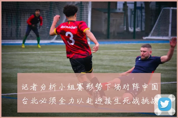 记者分析小组赛形势下场对阵中国台北必须全力以赴迎接生死战挑战