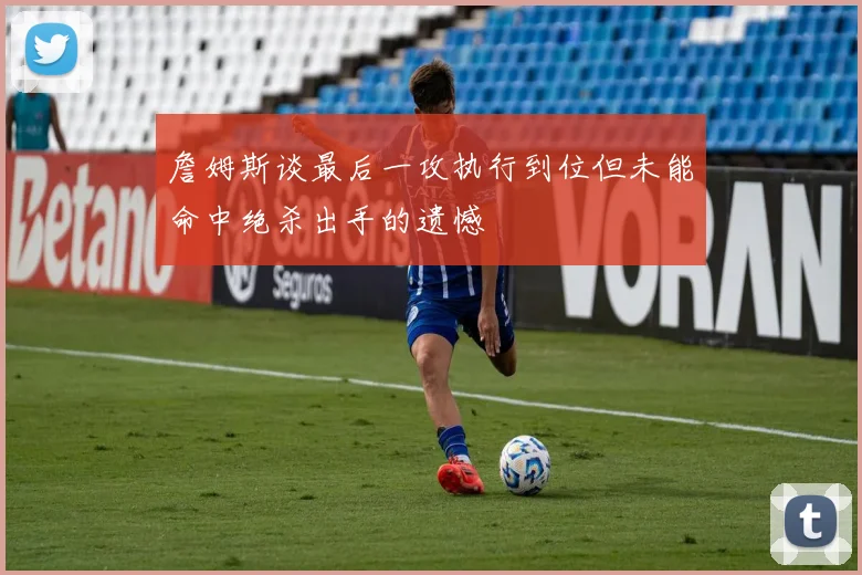 詹姆斯谈最后一攻执行到位但未能命中绝杀出手的遗憾