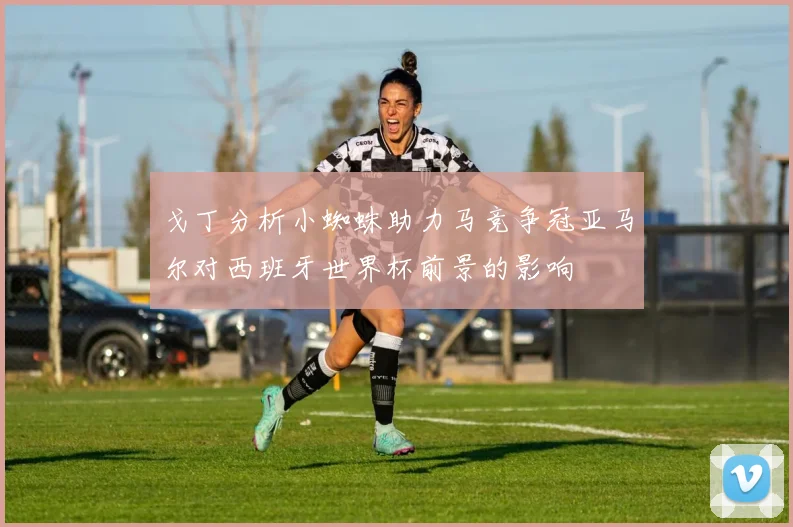 戈丁分析小蜘蛛助力马竞争冠亚马尔对西班牙世界杯前景的影响