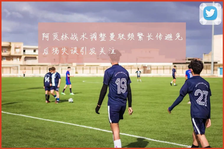 阿莫林战术调整曼联频繁长传避免后场失误引发关注