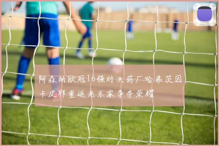 阿森纳欧冠16强对决药厂哈弗茨因卡皮耶重返老东家争夺荣耀