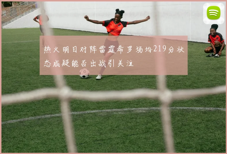 热火明日对阵雷霆希罗场均219分状态成疑能否出战引关注