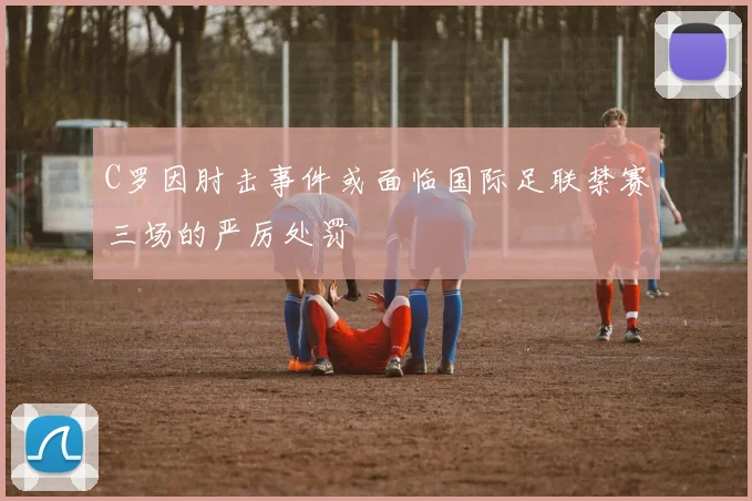 C罗因肘击事件或面临国际足联禁赛三场的严厉处罚