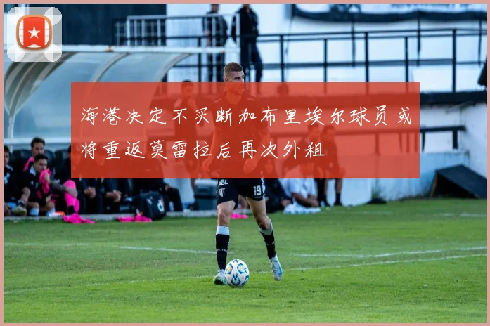 海港决定不买断加布里埃尔球员或将重返莫雷拉后再次外租