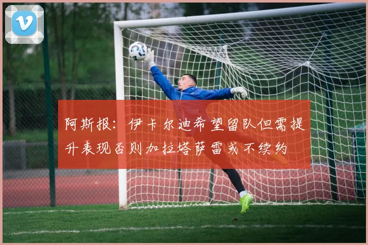 阿斯报：伊卡尔迪希望留队但需提升表现否则加拉塔萨雷或不续约