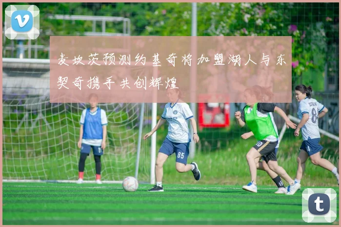 麦坎茨预测约基奇将加盟湖人与东契奇携手共创辉煌
