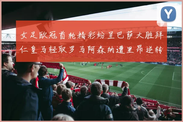 女足欧冠首轮精彩纷呈巴萨大胜拜仁皇马轻取罗马阿森纳遭里昂逆转