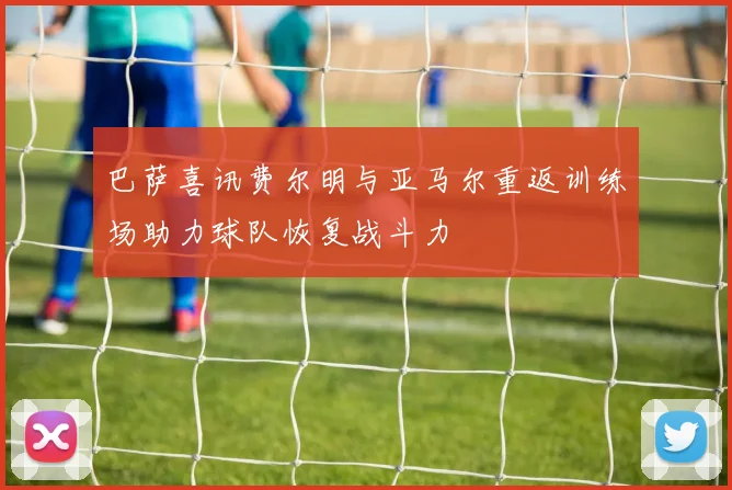 巴萨喜讯费尔明与亚马尔重返训练场助力球队恢复战斗力