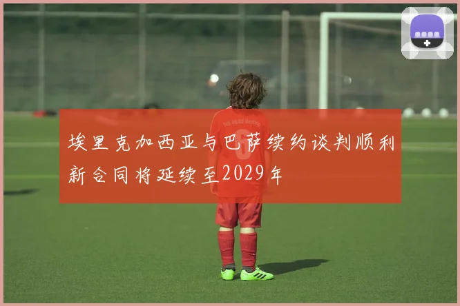 埃里克加西亚与巴萨续约谈判顺利新合同将延续至2029年