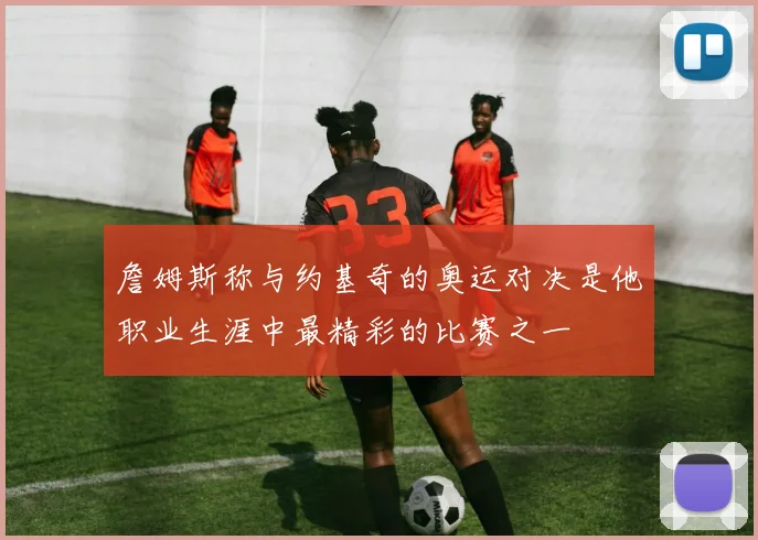 詹姆斯称与约基奇的奥运对决是他职业生涯中最精彩的比赛之一