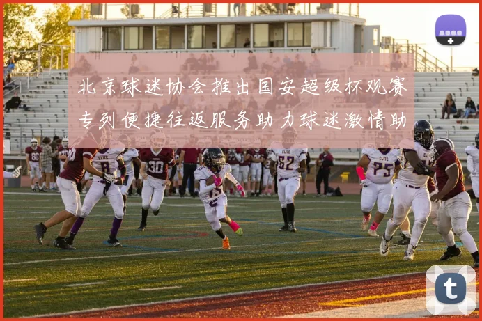 北京球迷协会推出国安超级杯观赛专列便捷往返服务助力球迷激情助阵