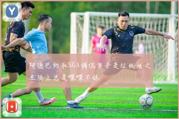阿德巴约和SGA调侃华子是垃圾话之王场上总是喋喋不休