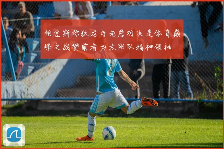 帕金斯称狄龙与老詹对决是体育巅峰之战赞前者为太阳队精神领袖