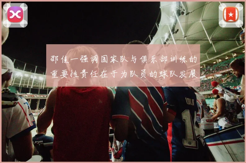 邵佳一强调国家队与俱乐部训练的重要性责任在于为队员的球队发展贡献力量