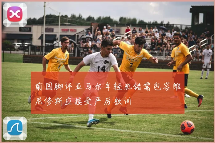 前国脚评亚马尔年轻犯错需包容维尼修斯应接受严厉教训
