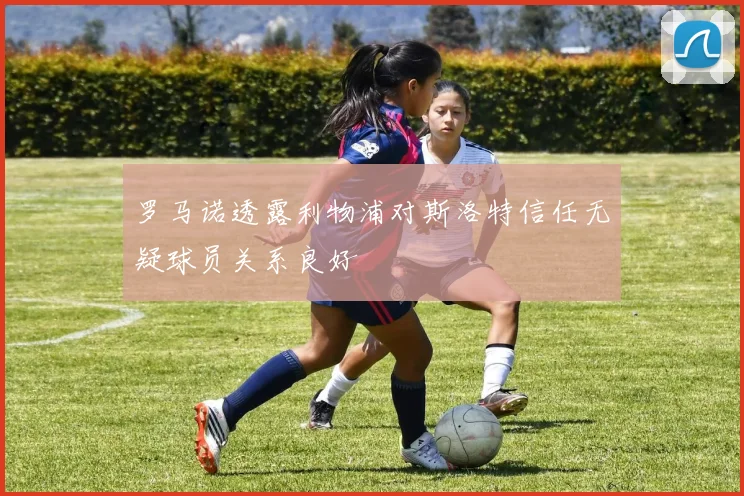 罗马诺透露利物浦对斯洛特信任无疑球员关系良好