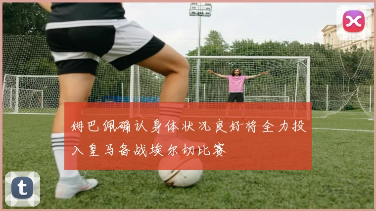姆巴佩确认身体状况良好将全力投入皇马备战埃尔切比赛