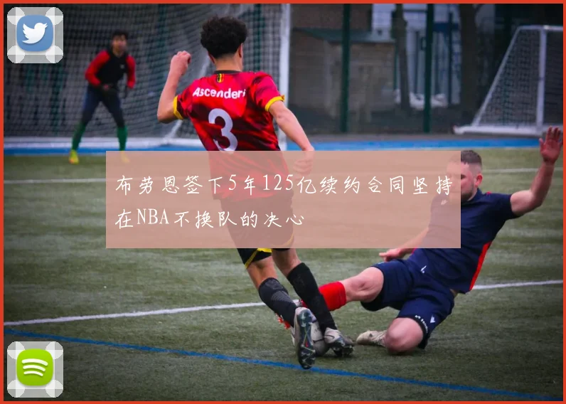 布劳恩签下5年125亿续约合同坚持在NBA不换队的决心