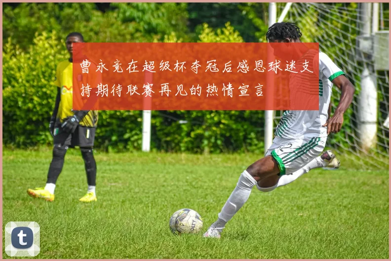 曹永竞在超级杯夺冠后感恩球迷支持期待联赛再见的热情宣言