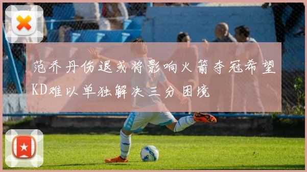 范乔丹伤退或将影响火箭夺冠希望KD难以单独解决三分困境
