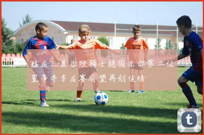 猛龙三度击败骑士稳固东部第二位置争夺季后赛有望再创佳绩