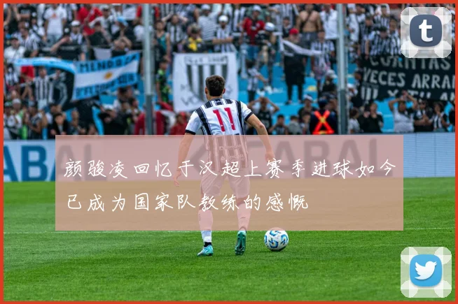 颜骏凌回忆于汉超上赛季进球如今已成为国家队教练的感慨