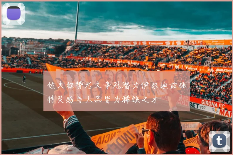 佐夫称赞尤文争冠潜力伊尔迪兹独特灵感与人品皆为稀缺之才