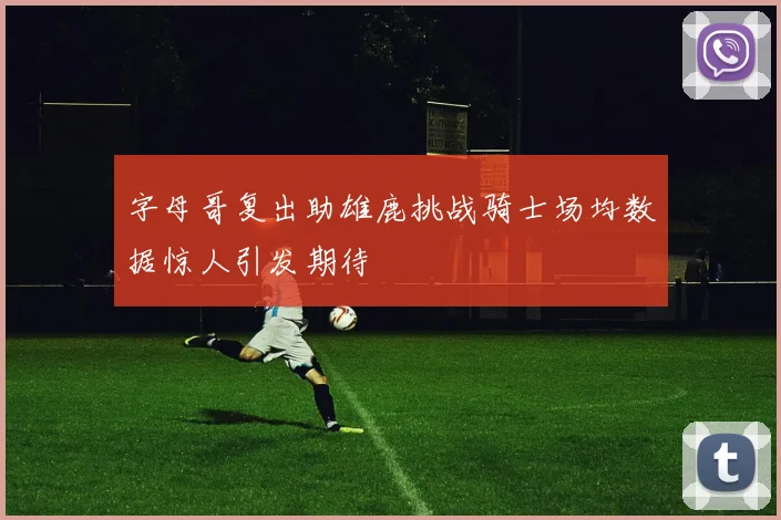 字母哥复出助雄鹿挑战骑士场均数据惊人引发期待