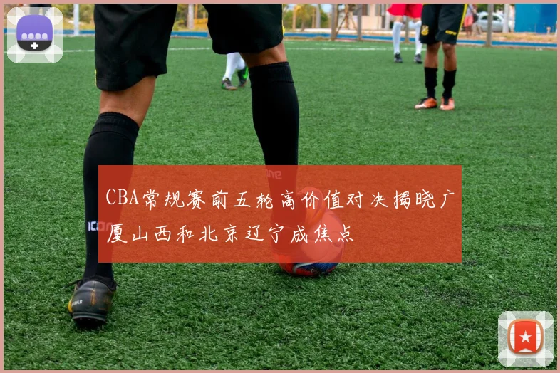 CBA常规赛前五轮高价值对决揭晓广厦山西和北京辽宁成焦点