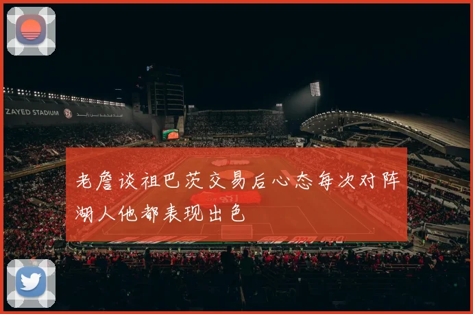 老詹谈祖巴茨交易后心态每次对阵湖人他都表现出色