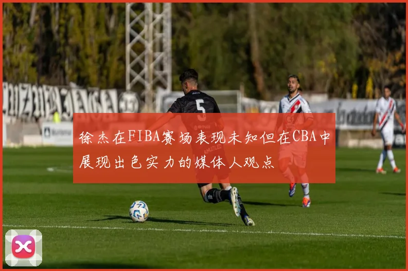 徐杰在FIBA赛场表现未知但在CBA中展现出色实力的媒体人观点