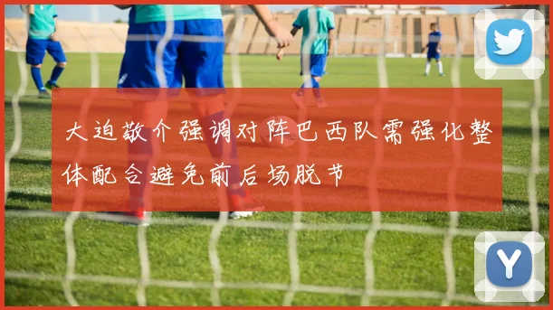 大迫敬介强调对阵巴西队需强化整体配合避免前后场脱节
